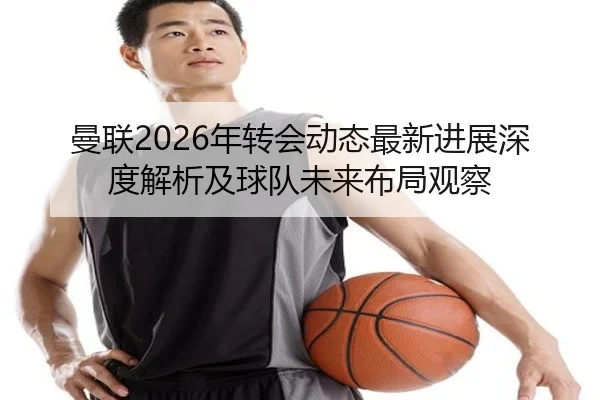 曼联2026年转会动态最新进展深度解析及球队未来布局观察