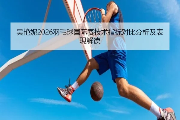 吴艳妮2026羽毛球国际赛技术指标对比分析及表现解读